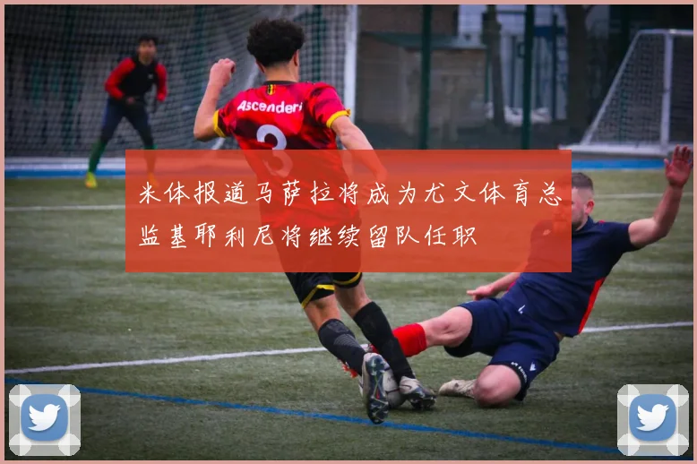 米体报道马萨拉将成为尤文体育总监基耶利尼将继续留队任职