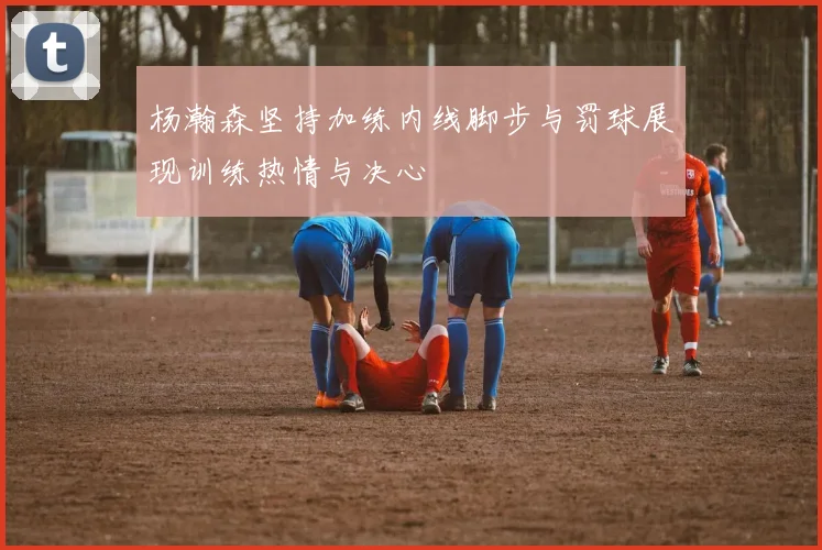 杨瀚森坚持加练内线脚步与罚球展现训练热情与决心