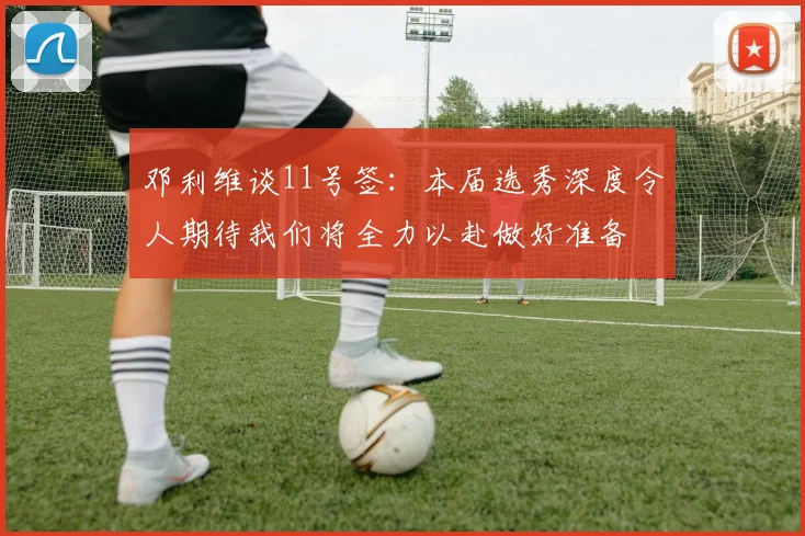 邓利维谈11号签：本届选秀深度令人期待我们将全力以赴做好准备