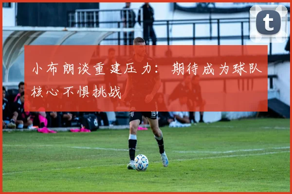 小布朗谈重建压力：期待成为球队核心不惧挑战