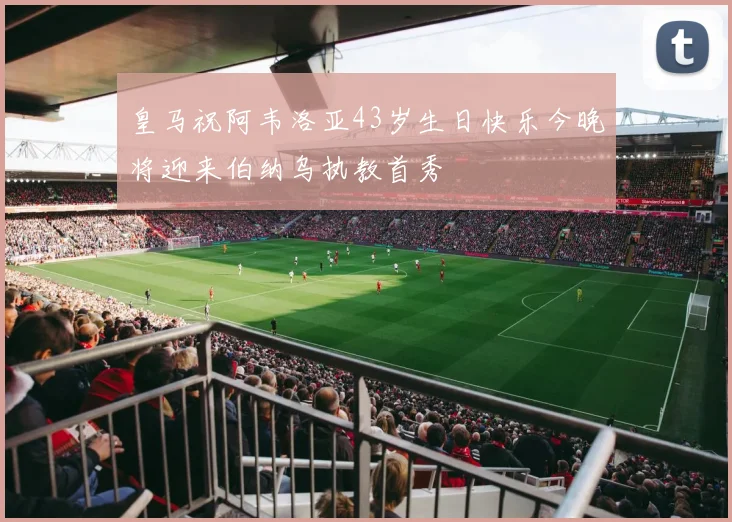皇马祝阿韦洛亚43岁生日快乐今晚将迎来伯纳乌执教首秀