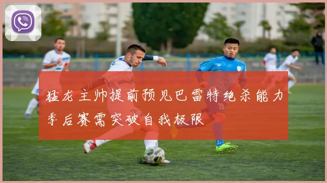 猛龙主帅提前预见巴雷特绝杀能力季后赛需突破自我极限