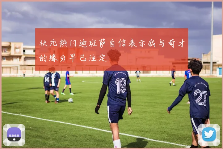 状元热门迪班萨自信表示我与奇才的缘分早已注定