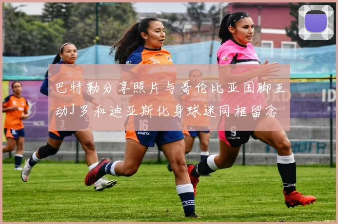 巴特勒分享照片与哥伦比亚国脚互动J罗和迪亚斯化身球迷同框留念