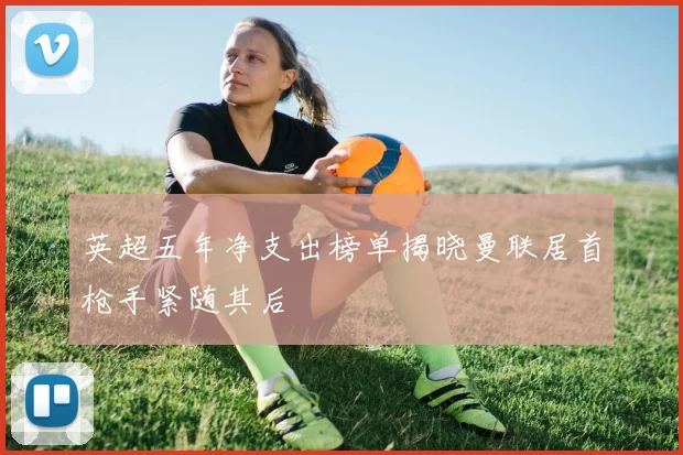 英超五年净支出榜单揭晓曼联居首枪手紧随其后