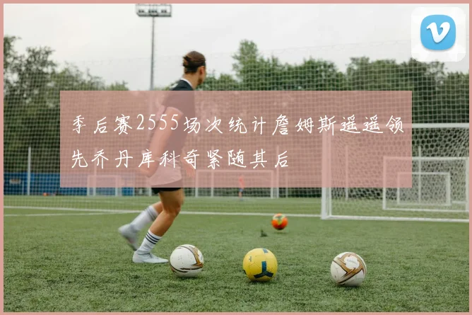 季后赛2555场次统计詹姆斯遥遥领先乔丹库科奇紧随其后