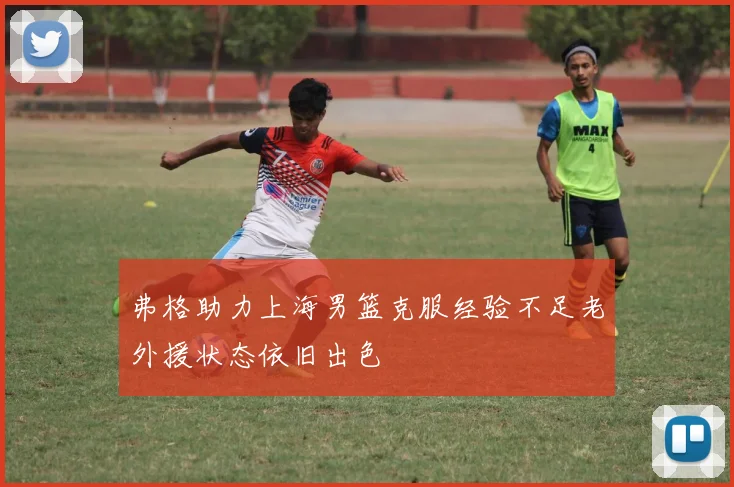 弗格助力上海男篮克服经验不足老外援状态依旧出色