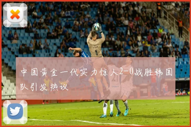 中国黄金一代实力惊人2-0战胜韩国队引发热议
