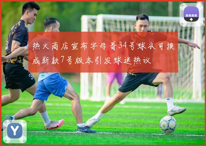 热火商店宣布字母哥34号球衣可换成新款7号版本引发球迷热议
