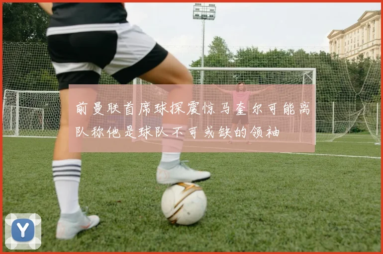 前曼联首席球探震惊马奎尔可能离队称他是球队不可或缺的领袖