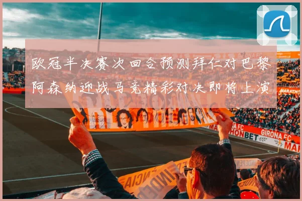 欧冠半决赛次回合预测拜仁对巴黎阿森纳迎战马竞精彩对决即将上演