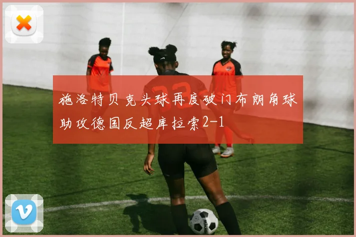施洛特贝克头球再度破门布朗角球助攻德国反超库拉索2-1