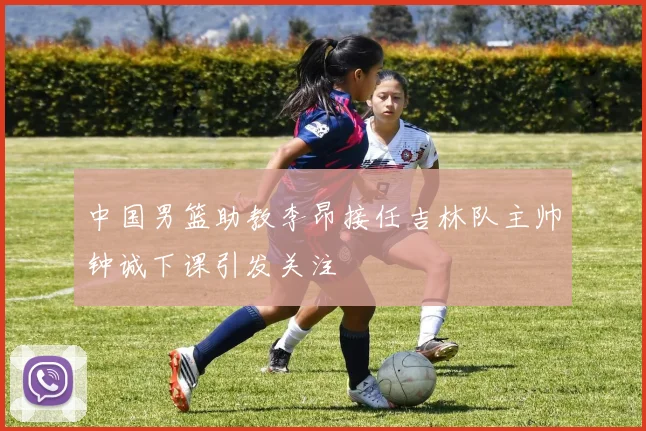中国男篮助教李昂接任吉林队主帅钟诚下课引发关注
