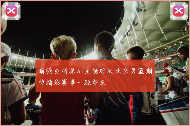 前瞻分析深圳主场对决北京男篮期待精彩赛事一触即发