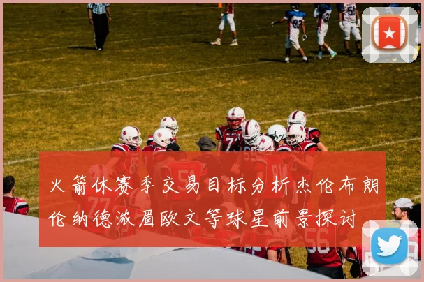 火箭休赛季交易目标分析杰伦布朗伦纳德浓眉欧文等球星前景探讨