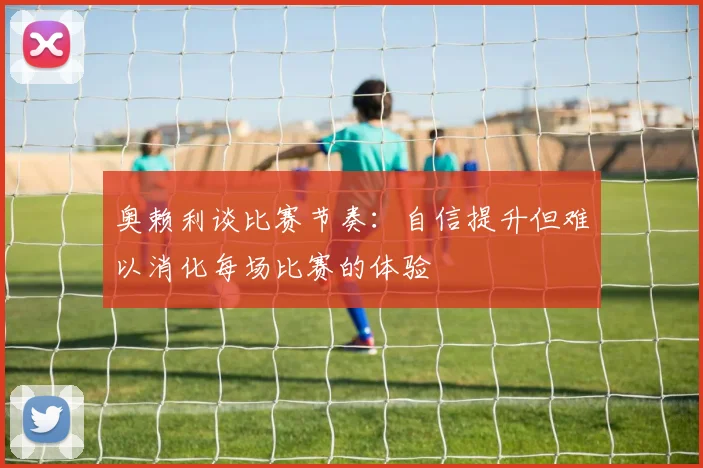 奥赖利谈比赛节奏：自信提升但难以消化每场比赛的体验