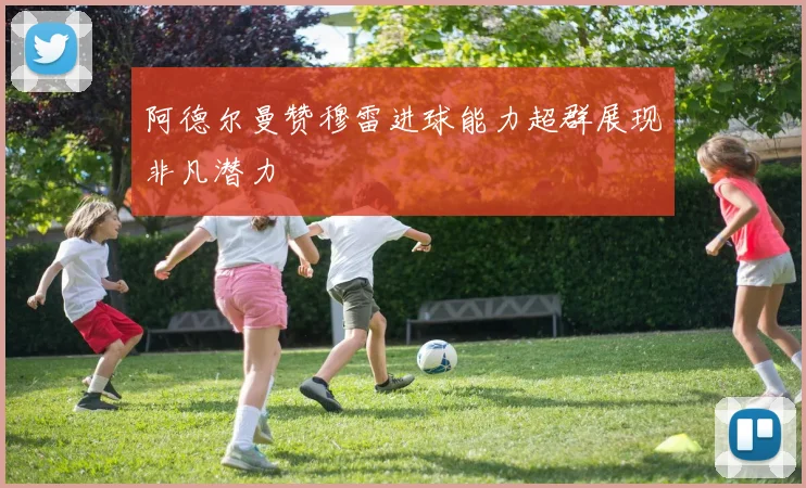 阿德尔曼赞穆雷进球能力超群展现非凡潜力