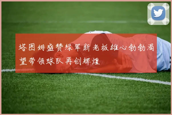 塔图姆盛赞绿军新老板雄心勃勃渴望带领球队再创辉煌