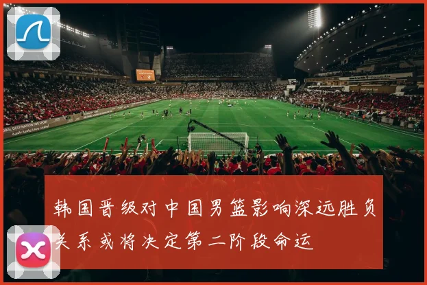 韩国晋级对中国男篮影响深远胜负关系或将决定第二阶段命运