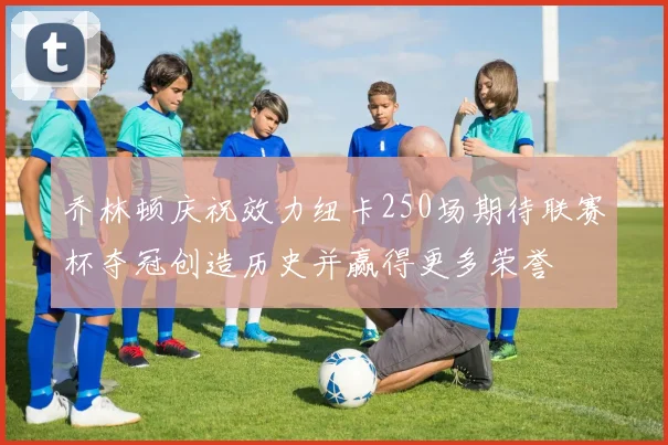 乔林顿庆祝效力纽卡250场期待联赛杯夺冠创造历史并赢得更多荣誉