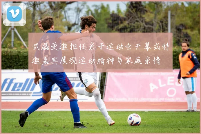 武磊受邀担任亲子运动会开幕式特邀嘉宾展现运动精神与家庭亲情